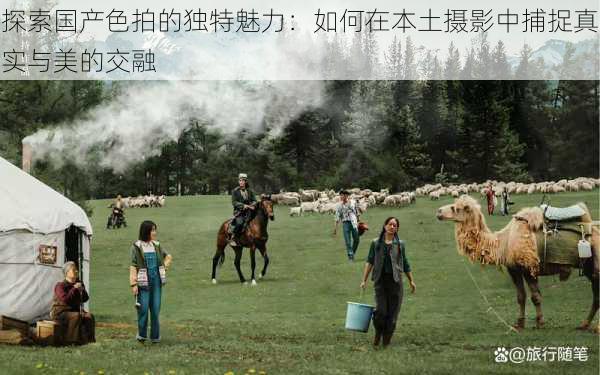 探索国产色拍的独特魅力：如何在本土摄影中捕捉真实与美的交融