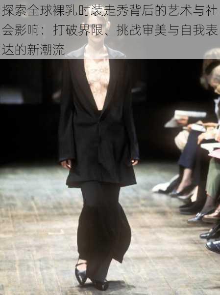 探索全球裸乳时装走秀背后的艺术与社会影响:打破界限、挑战审美与自我表达的新潮流