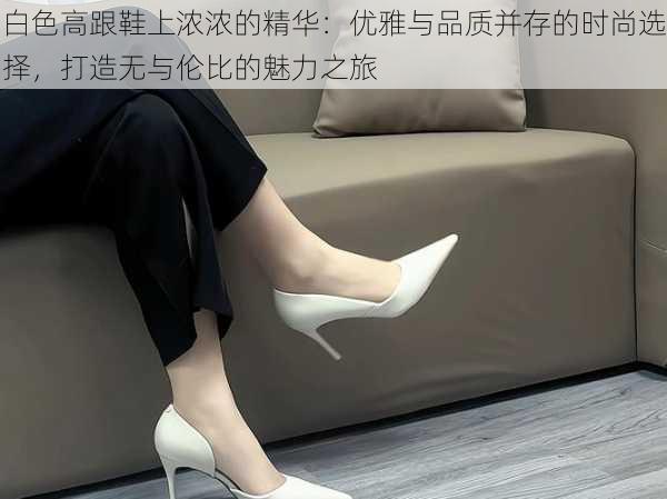 白色高跟鞋上浓浓的精华:优雅与品质并存的时尚选择,打造无与伦比的魅力之旅