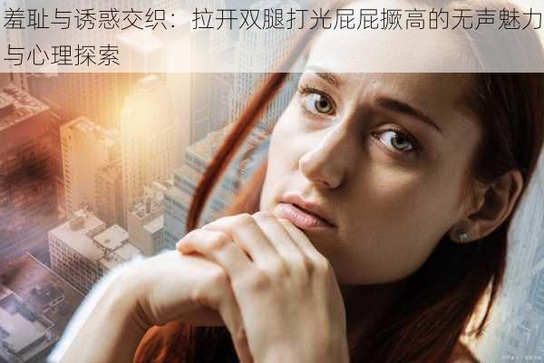 羞耻与诱惑交织:拉开双腿打光屁屁撅高的无声魅力与心理探索