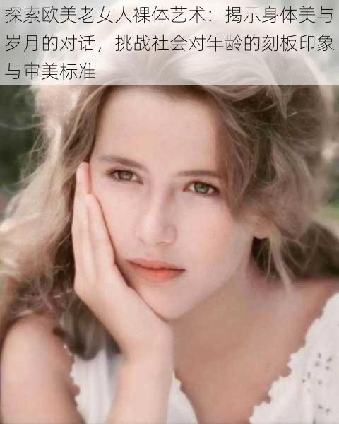 探索欧美老女人裸体艺术:揭示身体美与岁月的对话,挑战社会对年龄的刻板印象与审美标准