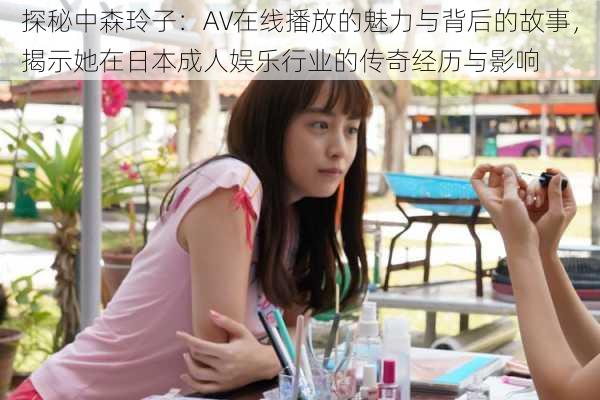 探秘中森玲子:AV在线播放的魅力与背后的故事,揭示她在日本成人娱乐行业的传奇经历与影响