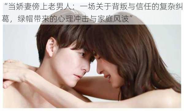 “当娇妻傍上老男人:一场关于背叛与信任的复杂纠葛,绿帽带来的心理冲击与家庭风波”