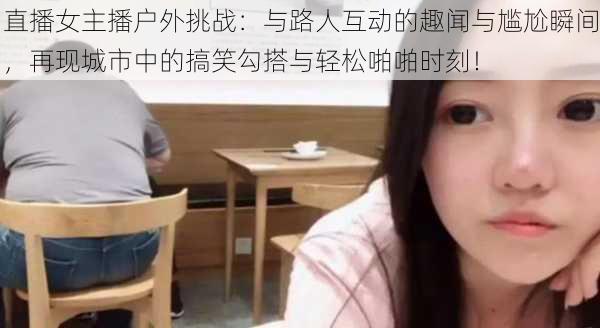 直播女主播户外挑战:与路人互动的趣闻与尴尬瞬间,再现城市中的搞笑勾搭与轻松啪啪时刻!