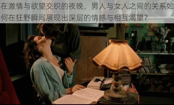 在激情与欲望交织的夜晚,男人与女人之间的关系如何在狂野瞬间展现出深层的情感与相互渴望?