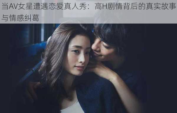 当AV女星遭遇恋爱真人秀:高H剧情背后的真实故事与情感纠葛