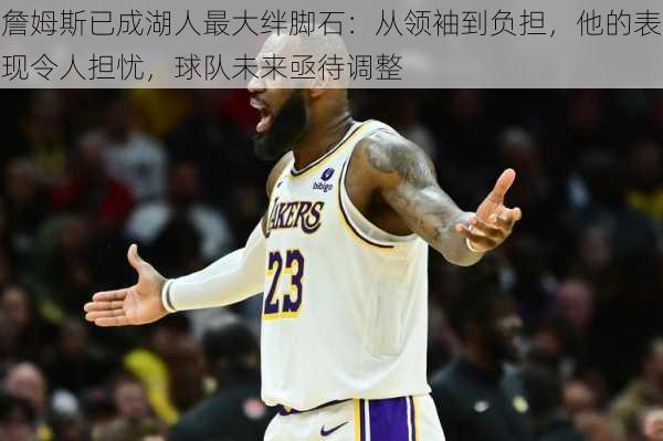 詹姆斯已成湖人最大绊脚石:从领袖到负担,他的表现令人担忧,球队未来亟待调整