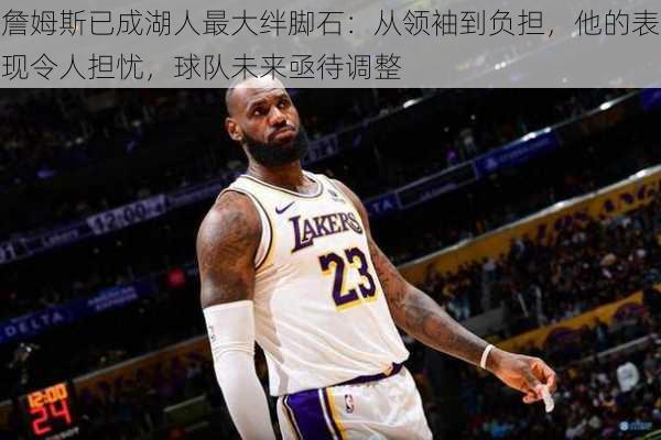 詹姆斯已成湖人最大绊脚石:从领袖到负担,他的表现令人担忧,球队未来亟待调整