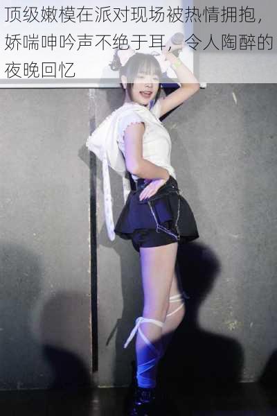 顶级嫩模在派对现场被热情拥抱,娇喘呻吟声不绝于耳,令人陶醉的夜晚回忆